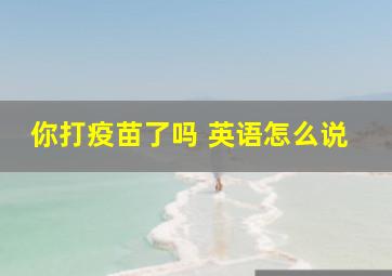 你打疫苗了吗 英语怎么说